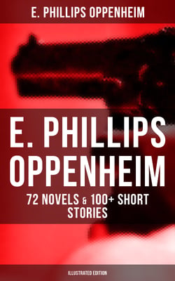 E. Phillips Oppenheim: 72 Novels &amp; 100+ Short Stories (Illustrated Edition) - Spy Novels, Murder Mysteries &amp; Thriller Classics