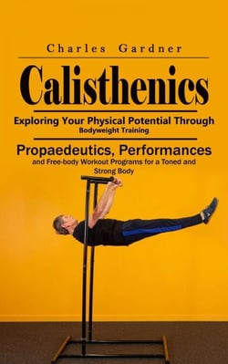 Calisthenics: Exploring Your Physical Potential Through Bodyweight Training (Propaedeutics, Performances and Free-body Workout Programs for a Toned and Strong Body)
