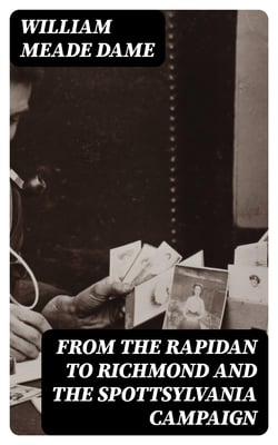 From the Rapidan to Richmond and the Spottsylvania Campaign - A Sketch in Personal Narration of the Scenes a Soldier Saw