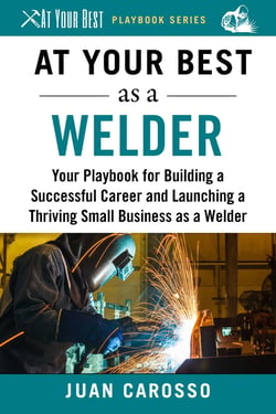 At Your Best as a Welder - Your Playbook for Building a Successful Career and Launching a Thriving Small Business as a Welder