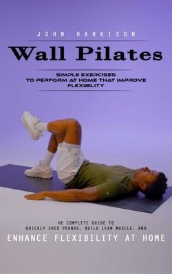 Wall Pilates: Simple Exercises to Perform at Home That Improve Flexibility (He Complete Guide to Quickly Shed Pounds, Build Lean Muscle, and Enhance Flexibility at Home)