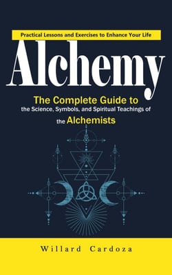 Alchemy: Practical Lessons and Exercises to Enhance Your Life (The Complete Guide to the Science, Symbols, and Spiritual Teachings of the Alchemists)