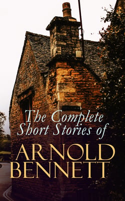 The Complete Short Stories of Arnold Bennett - Tales of the Five Towns, The Grim Smile of the Five Towns, The Matador of the Five Towns, The Loot of Cities
