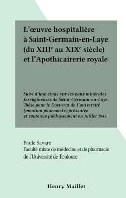 L'œuvre hospitalière à Saint-Germain-en-Laye (du XIIIe au XIXe siècle) et l'Apothicairerie royale - Suivi d'une étude sur les eaux minérales ferrugineuses de Saint-Germain-en-Laye. Thèse pour le Doctorat de l'université (mention pharmacie) présentée et...