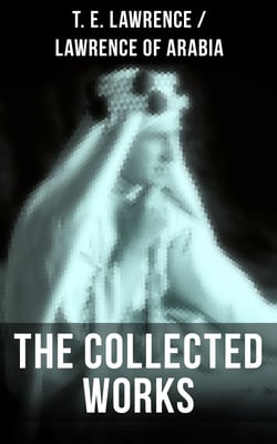 The Collected Works of T. E. Lawrence (Lawrence of Arabia) - Seven Pillars of Wisdom + The Mint + The Evolution of a Revolt + Complete Letters