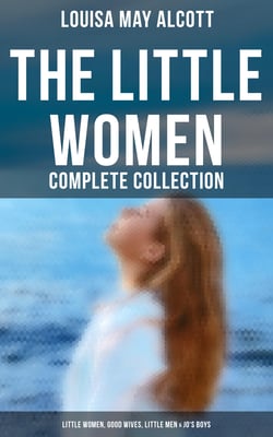 The Little Women - Complete Collection: Little Women, Good Wives, Little Men &amp; Jo's Boys - The Beloved Classics of American Literature