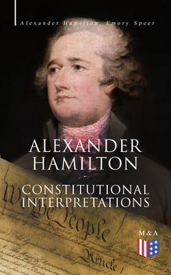 Alexander Hamilton: Constitutional Interpretations - Works &amp; Speeches in Favor of the American Constitution Including The Federalist Papers and The Continentalist