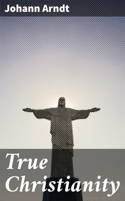 True Christianity - A Treatise on Sincere Repentence, True Faith, the Holy Walk of the True Christian, Etc