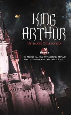 KING ARTHUR - Ultimate Collection: 10 Books of Myths, Tales &amp; The History Behind The Legendary King