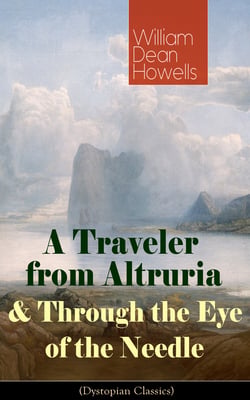 A Traveler from Altruria &amp; Through the Eye of the Needle (Dystopian Classics) - From the Author of The Rise of Silas Lapham, Christmas Every Day, A Hazard of New Fortunes, The Flight of Pony Baker, A Modern Instance &amp; Indian Summer
