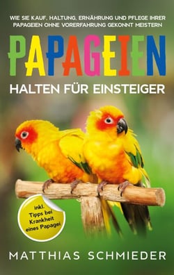 Papageien halten für Einsteiger - Wie Sie Kauf, Haltung, Ernährung und Pflege Ihrer Papageien ohne Vorerfahrung gekonnt meistern - inkl. Tipps bei Krankheit eines Papagei