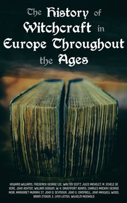 The History of Witchcraft in Europe Throughout the Ages - Darkness &amp; Sorcery Collection: Lives of the Necromancers, The Witch Mania, Magic and Witchcraft, Glimpses of the Supernatural, Witch Stories…
