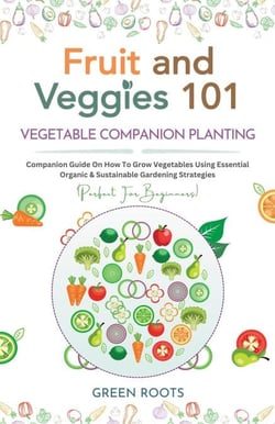 Fruit and Veggies 101 – Vegetable Companion Planting: Companion Guide On How To Grow Vegetables Using Essential, Organic &amp; Sustainable Gardening Strategies