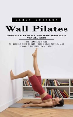 Wall Pilates: Improve Flexibility and Tone Your Body for All Ages (The Complete Guide to Quickly Shed Pounds, Build Lean Muscle, and Enhance Flexibility at Home)