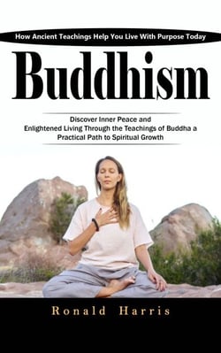 Buddhism: How Ancient Teachings Help You Live With Purpose Today (Discover Inner Peace and Enlightened Living through the Teachings of Buddha a Practical Path to Spiritual Growth)