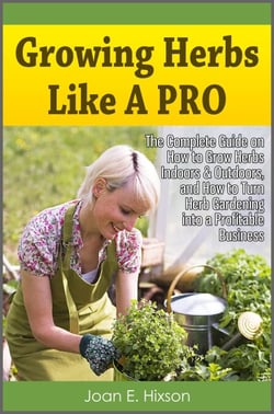 Growing Herbs Like A Pro: The Complete Guide on How to Grow Herbs Indoors &amp; Outdoors, and How to Turn Herb Gardening into a Profitable Business