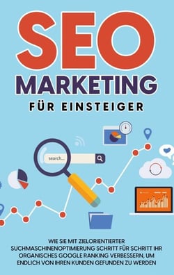 SEO Marketing für Einsteiger - Wie Sie mit zielorientierter Suchmaschinenoptimierung Schritt für Schritt Ihr organisches Google Ranking verbessern, um endlich von Ihren Kunden gefunden zu werden