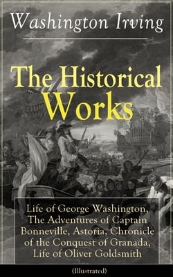 The Historical Works of Washington Irving (Illustrated) - Life of George Washington, The Adventures of Captain Bonneville, Astoria, Chronicle of the Conquest of Granada, Life of Oliver Goldsmith