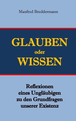 Glauben oder Wisssen - Reflexionen eines Ungläubigen zu den Grundfragen unserer Existenz
