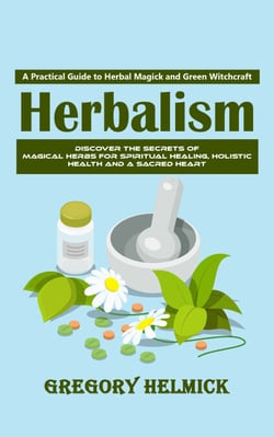 Herbalism: A Practical Guide to Herbal Magick and Green Witchcraft (Discover the Secrets of Magical Herbs for Spiritual Healing, Holistic Health and a Sacred Heart)