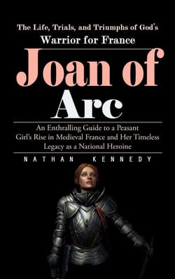 Joan of Arc: The Life, Trials, and Triumphs of God’s Warrior for France (An Enthralling Guide to a Peasant Girl’s Rise in Medieval France and Her Timeless Legacy as a National Heroine)