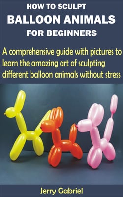 How to Sculpt Balloon Animals for Beginners - A comprehensive guide with pictures to learn the amazing art of sculpting different balloon animals without stress