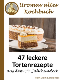 Uromas altes Kochbuch - 47 leckere Tortenrezepte aus dem 19. Jahrhundert