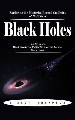 Black Holes: Exploring the Mysteries Beyond the Point of No Return (How Einstein’s Daydream About Falling Became the Path to Black Holes)