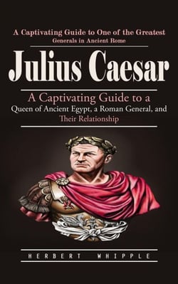Julius Caesar: A Captivating Guide to One of the Greatest Generals in Ancient Rome (A Captivating Guide to a Queen of Ancient Egypt, a Roman General, and Their Relationship)