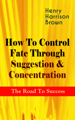 How To Control Fate Through Suggestion &amp; Concentration: The Road To Success - Become the Master of Your Own Destiny and Feel the Positive Power of Focus in Your Life