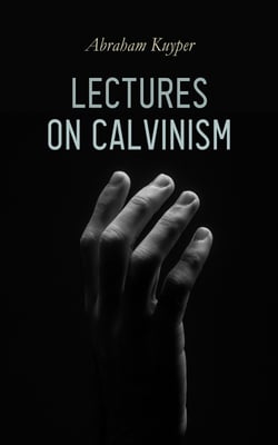 Lectures on Calvinism - Six Stone Lectures: Calvinism a Life-System, Calvinism and Religion, Politics, Science, Art &amp; Future