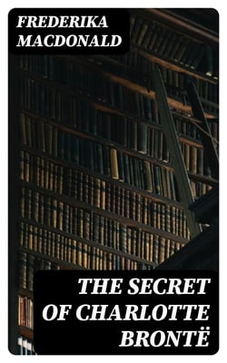 The Secret of Charlotte Brontë - Followed by Remiiscences of the real Monsieur and Madame Heger