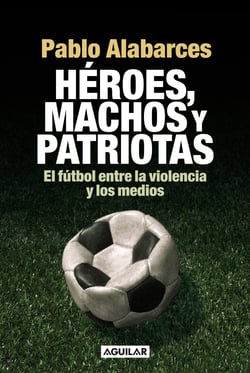 Héroes, machos y patriotas - El fútbol entre la violencia y los medios