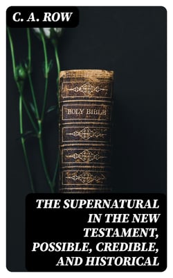 The Supernatural in the New Testament, Possible, Credible, and Historical - Or, An Examination of the Validity of Some Recent Objections Against Christianity as a Divine Revelation