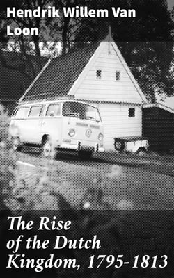 The Rise of the Dutch Kingdom, 1795-1813 - A Short Account of the Early Development of the Modern Kingdom of the Netherlands