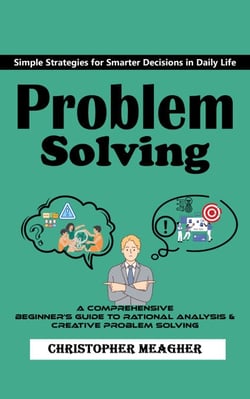 Problem Solving: Simple Strategies for Smarter Decisions in Daily Life (A Comprehensive Beginner's Guide to Rational Analysis &amp; Creative Problem Solving)