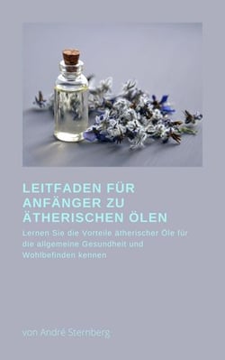 Leitfaden für Anfänger zu Ätherischen Ölen - Lernen Sie die Vorteile Ätherischer Öle für die allgemeine Gesundheit und das Wohlbefinden kennen
