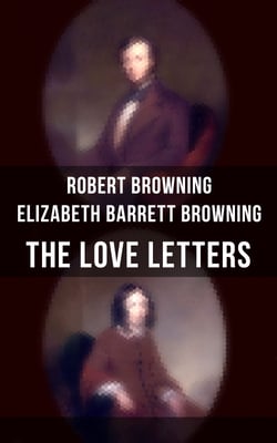 The Love Letters of Elizabeth Barrett Browning &amp; Robert Browning - Romantic Correspondence between two great poets of the Victorian era (Featuring Extensive Illustrated Biographies)