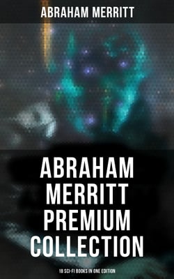 Abraham Merritt Premium Collection: 18 Sci-Fi Books in One Edition - Sci-Fi Novels, Fantasies &amp; Lost World Stories (Including The Metal Monster, The Ship of Ishtar…)