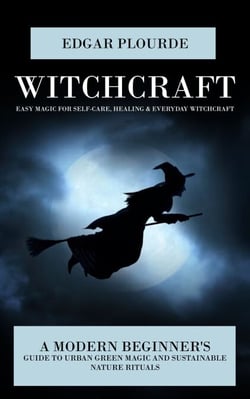 Witchcraft: Easy Magic for Self-care, Healing &amp; Everyday Witchcraft (A Modern Beginner's Guide to Urban Green Magic and Sustainable Nature Rituals)