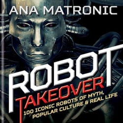 Robot Takeover - 100 Iconic Robots of Myth, Popular Culture &amp; Real Life
