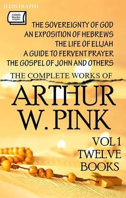 The Complete Works of Arthur W. Pink. Vol 1 (Twelve Books). Illustrated - The Sovereignty of God, An Exposition of Hebrews, The Life of Elijah, A Guide to Fervent Prayer, The Gospel of John and Others