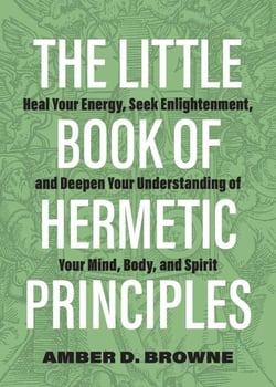 The Little Book of Hermetic Principles - Heal Your Energy, Seek Enlightenment, and Deepen Your Understanding of Your Mind, Body, and Spirit