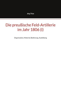 Die preußische Feld-Artillerie im Jahr 1806 (I) - Organisation, Material, Bedienung, Ausbildung
