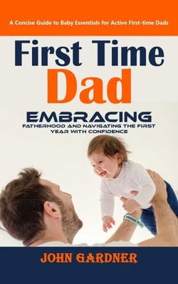 First Time Dad: A Concise Guide to Baby Essentials for Active First-time Dads (Embracing Fatherhood and Navigating the First Year With Confidence)