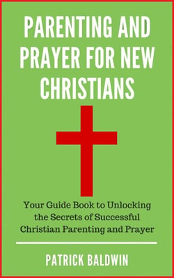 Parenting and Prayer for New Christians Your Guide Book to Unlocking the Secrets of Successful Christian Parenting and Prayer