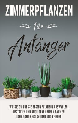 Zimmerpflanzen für Anfänger - Wie Sie die für Sie besten Pflanzen auswählen, gestalten und auch ohne grünen Daumen erfolgreich großziehen und pflegen