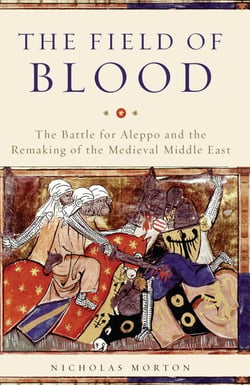 The Field of Blood - The Battle for Aleppo and the Remaking of the Medieval Middle East
