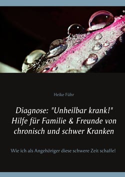 Diagnose: "Unheilbar krank!" Hilfe für Familie &amp; Freunde von chronisch und schwer Kranken - Wie ich als Angehöriger diese schwere Zeit schaffe