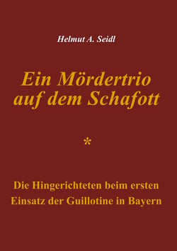 Ein Mördertrio auf dem Schafott - Die Hingerichteten beim ersten Einsatz der Guillotine in Bayern